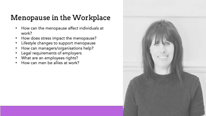 How can the menopause affect individuals at work? How does stress impact the menopause? Lifestyle changes to support menopause How can managers/organisations help? Legal requirements of employers What are an employees rights? How can men be allies at work?